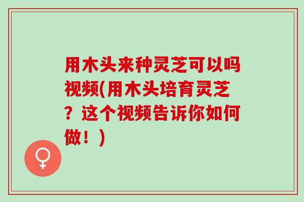 用木头来种灵芝可以吗视频(用木头培育灵芝？这个视频告诉你如何做！)
