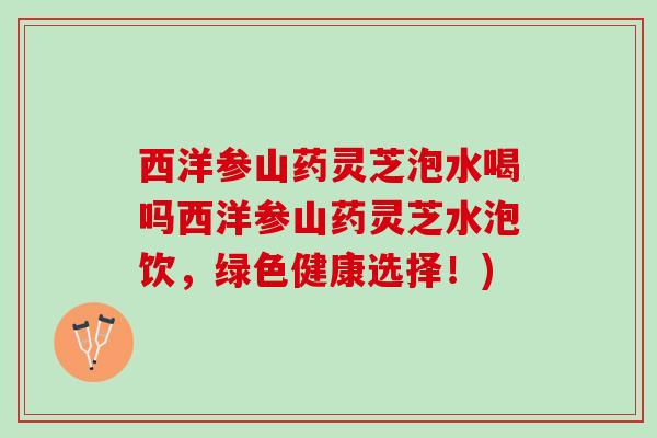 西洋参山药灵芝泡水喝吗西洋参山药灵芝水泡饮，绿色健康选择！)