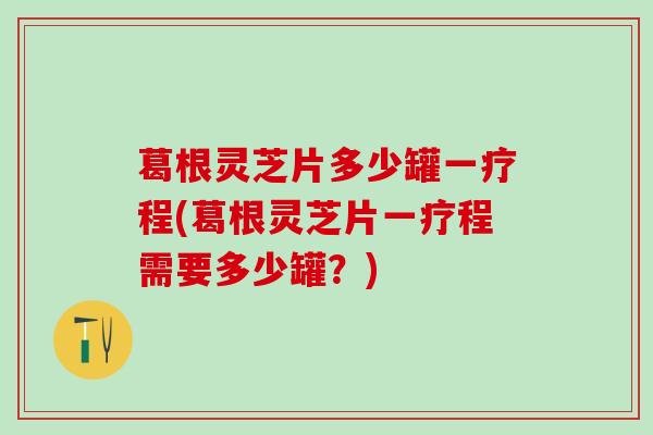 葛根灵芝片多少罐一疗程(葛根灵芝片一疗程需要多少罐？)