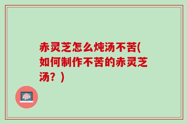 赤灵芝怎么炖汤不苦(如何制作不苦的赤灵芝汤？)