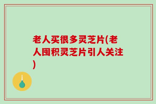 老人买很多灵芝片(老人囤积灵芝片引人关注)