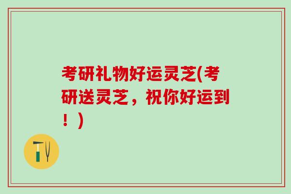 考研礼物好运灵芝(考研送灵芝，祝你好运到！)