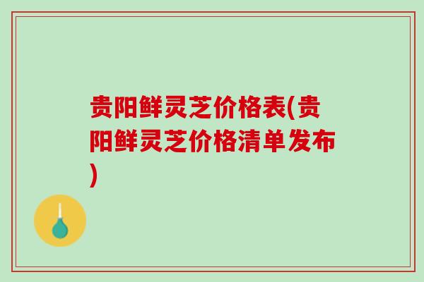 贵阳鲜灵芝价格表(贵阳鲜灵芝价格清单发布)