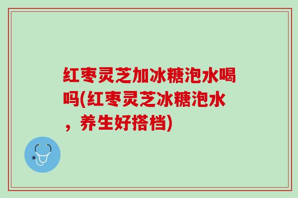 红枣灵芝加冰糖泡水喝吗(红枣灵芝冰糖泡水，养生好搭档)