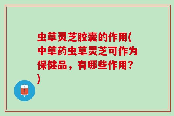虫草灵芝胶囊的作用(中草药虫草灵芝可作为保健品，有哪些作用？)