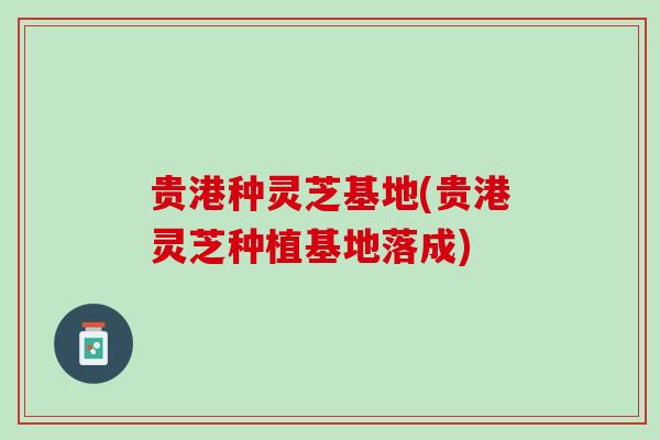贵港种灵芝基地(贵港灵芝种植基地落成) 贵港种灵芝基地(贵港灵芝种植基地落成)