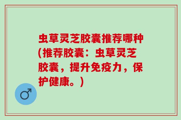 虫草灵芝胶囊推荐哪种(推荐胶囊:虫草灵芝胶囊,提升免疫力,保护健康。) 虫草灵芝胶囊推荐哪种(推荐胶囊:虫草灵芝胶囊,提升免疫力,保护健康。)