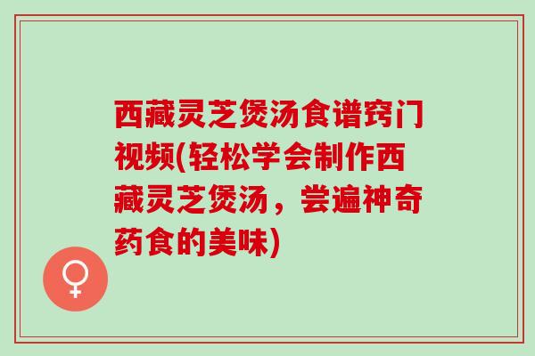 西藏灵芝煲汤食谱窍门视频(轻松学会制作西藏灵芝煲汤，尝遍神奇药食的美味)