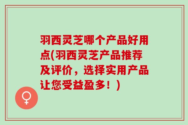 羽西灵芝哪个产品好用点(羽西灵芝产品推荐及评价，选择实用产品让您受益盈多！)