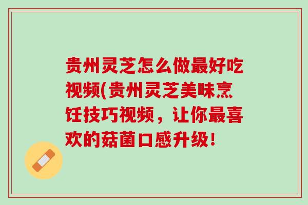 贵州灵芝怎么做最好吃视频(贵州灵芝美味烹饪技巧视频，让你最喜欢的菇菌口感升级！