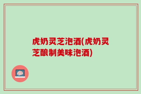 虎奶灵芝泡酒(虎奶灵芝酿制美味泡酒)