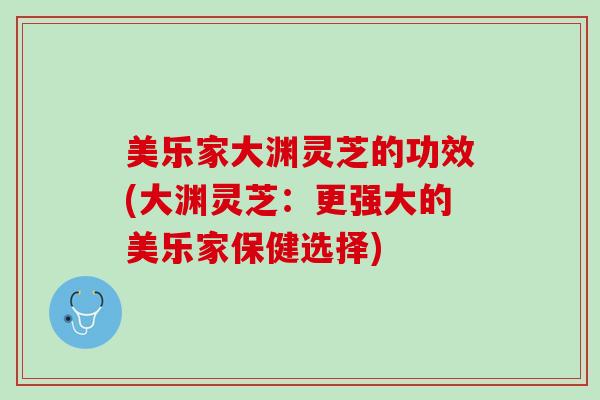 美乐家大渊灵芝的功效(大渊灵芝：更强大的美乐家保健选择)