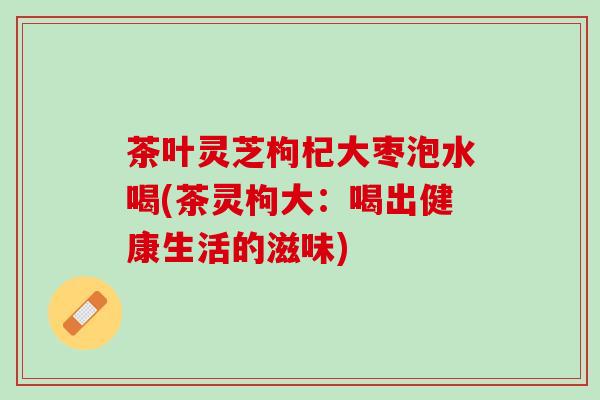 茶叶灵芝枸杞大枣泡水喝(茶灵枸大：喝出健康生活的滋味)