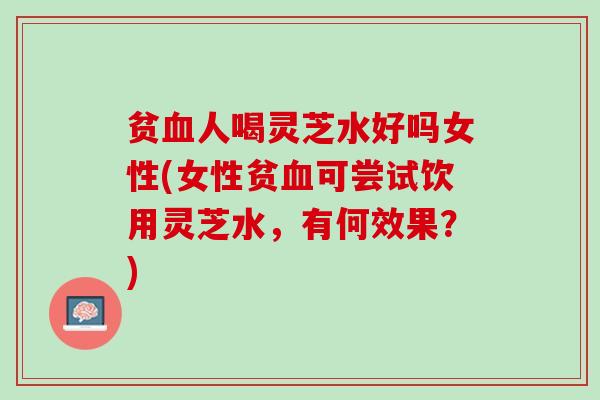 贫血人喝灵芝水好吗女性(女性贫血可尝试饮用灵芝水，有何效果？)