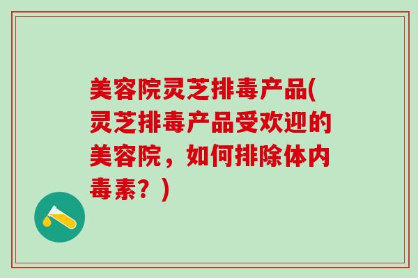 美容院灵芝排毒产品(灵芝排毒产品受欢迎的美容院，如何排除体内毒素？)