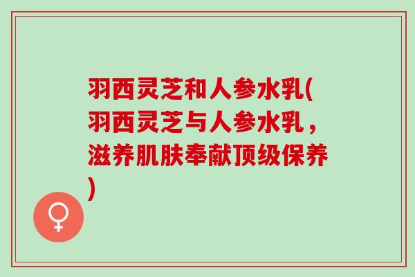 羽西灵芝和人参水乳(羽西灵芝与人参水乳，滋养肌肤奉献顶级保养)