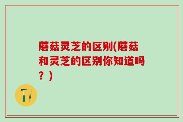 蘑菇灵芝的区别(蘑菇和灵芝的区别你知道吗？)