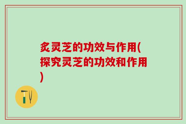炙灵芝的功效与作用(探究灵芝的功效和作用)
