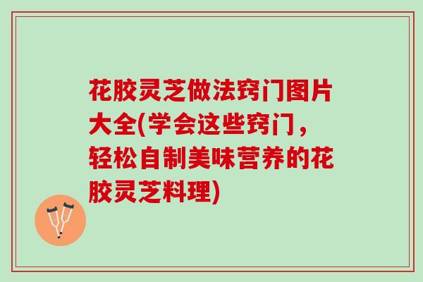 花胶灵芝做法窍门图片大全(学会这些窍门，轻松自制美味营养的花胶灵芝料理)