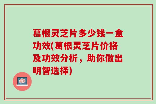 葛根灵芝片多少钱一盒功效(葛根灵芝片价格及功效分析，助你做出明智选择)