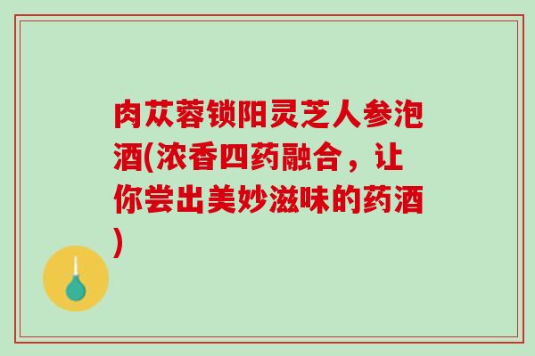 肉苁蓉锁阳灵芝人参泡酒(浓香四药融合，让你尝出美妙滋味的药酒)