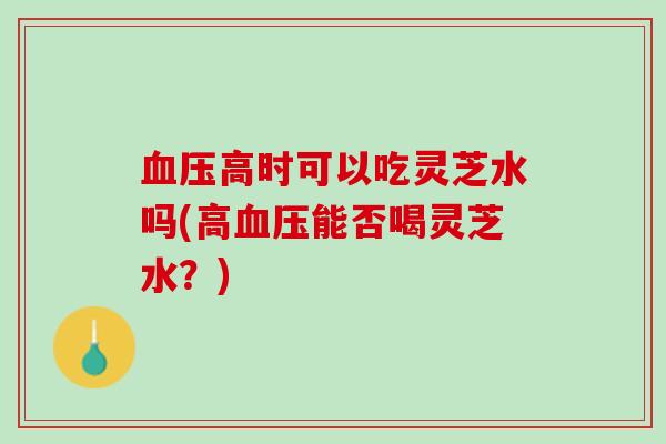 血压高时可以吃灵芝水吗(高血压能否喝灵芝水？)
