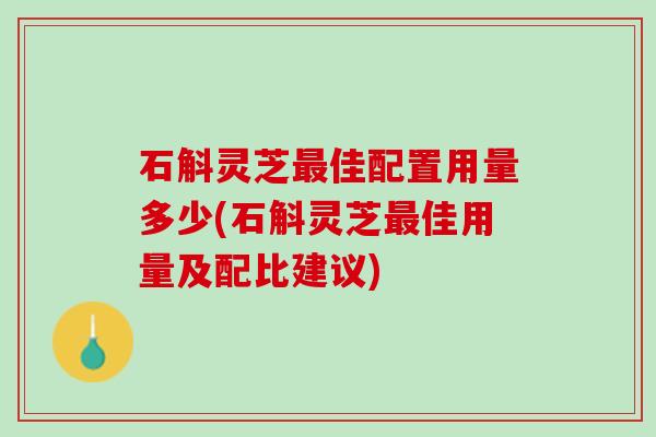 石斛灵芝最佳配置用量多少(石斛灵芝最佳用量及配比建议)