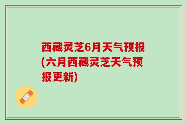 西藏灵芝6月天气预报(六月西藏灵芝天气预报更新)