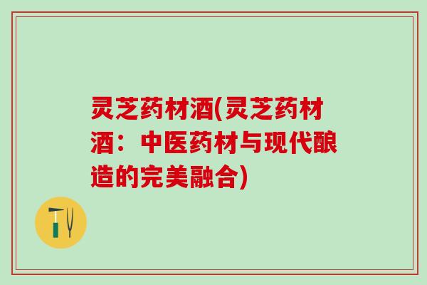 灵芝药材酒(灵芝药材酒：中医药材与现代酿造的完美融合)