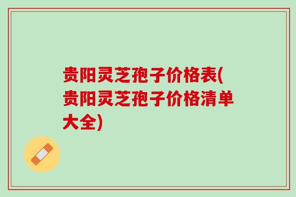 贵阳灵芝孢子价格表(贵阳灵芝孢子价格清单大全)