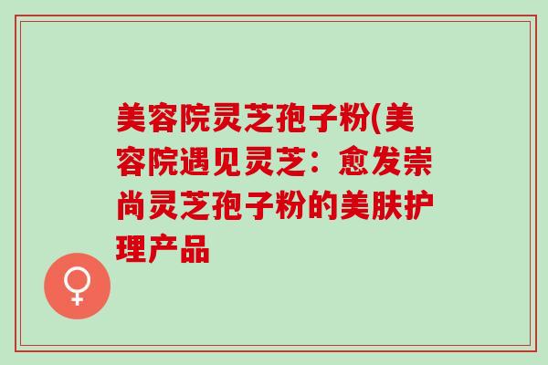 美容院灵芝孢子粉(美容院遇见灵芝:愈发崇尚灵芝孢子粉的美肤护理产品 美容院灵芝孢子粉(美容院遇见灵芝:愈发崇尚灵芝孢子粉的美肤护理产品