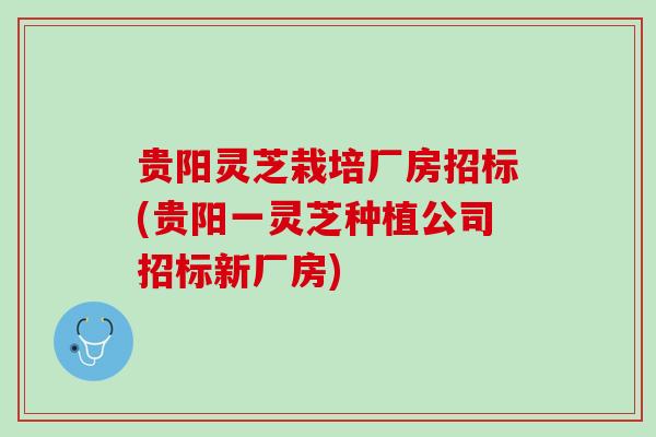 贵阳灵芝栽培厂房招标(贵阳一灵芝种植公司招标新厂房)