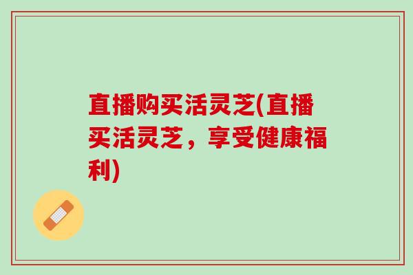 直播购买活灵芝(直播买活灵芝，享受健康福利)