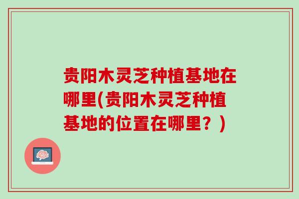 贵阳木灵芝种植基地在哪里(贵阳木灵芝种植基地的位置在哪里？)