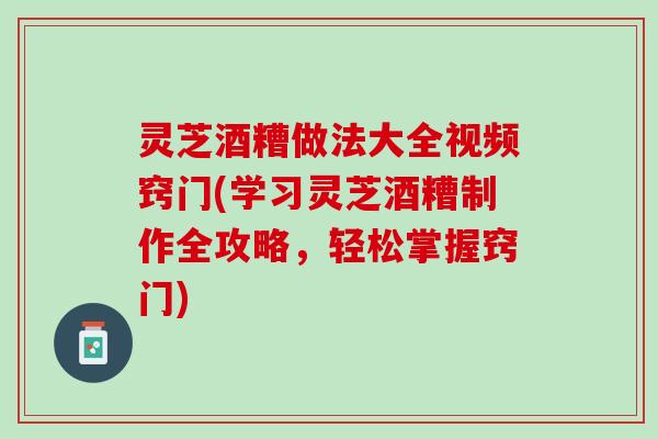灵芝酒糟做法大全视频窍门(学习灵芝酒糟制作全攻略，轻松掌握窍门)