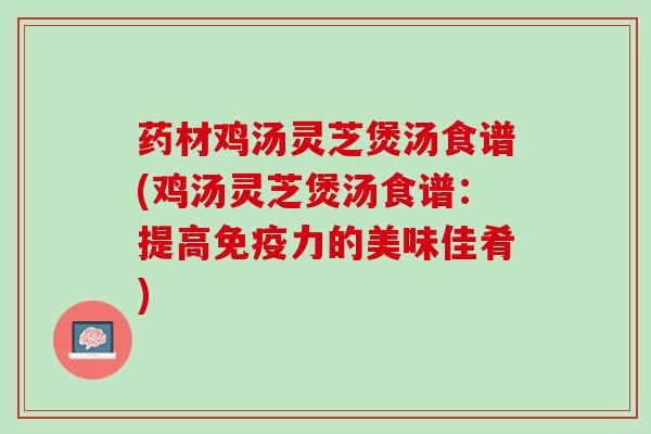 药材鸡汤灵芝煲汤食谱(鸡汤灵芝煲汤食谱：提高免疫力的美味佳肴)
