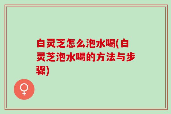 白灵芝怎么泡水喝(白灵芝泡水喝的方法与步骤)
