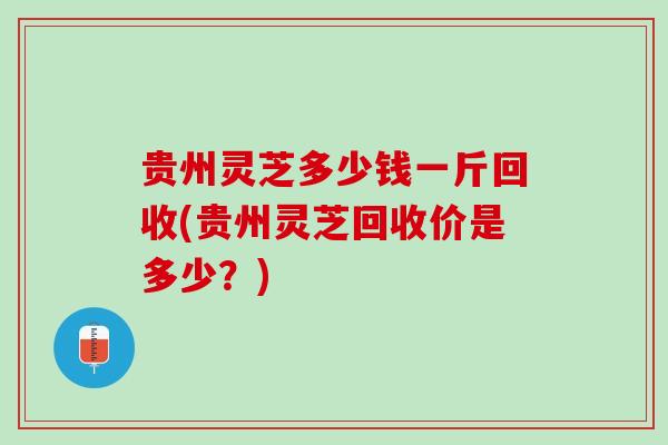 贵州灵芝多少钱一斤回收(贵州灵芝回收价是多少？)