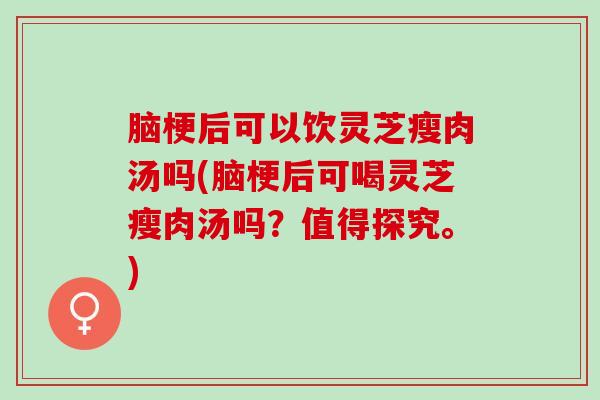 脑梗后可以饮灵芝瘦肉汤吗(脑梗后可喝灵芝瘦肉汤吗？值得探究。)