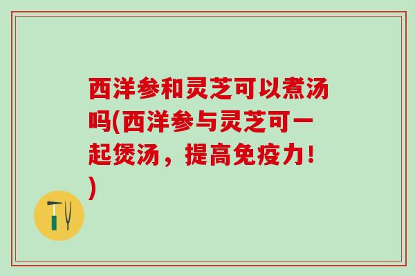 西洋参和灵芝可以煮汤吗(西洋参与灵芝可一起煲汤，提高免疫力！)