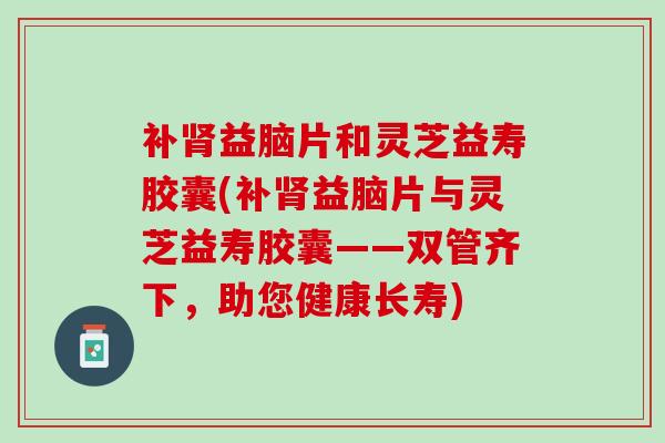 补肾益脑片和灵芝益寿胶囊(补肾益脑片与灵芝益寿胶囊——双管齐下，助您健康长寿)
