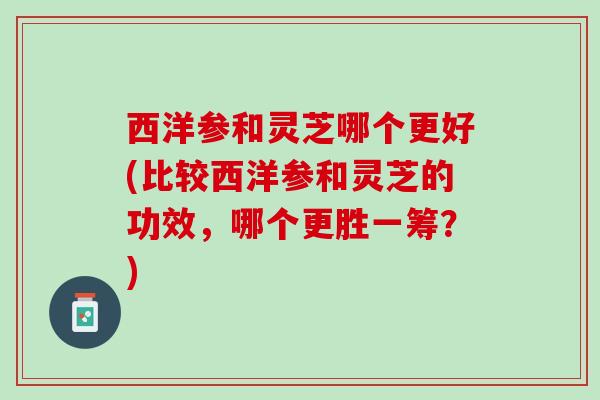 西洋参和灵芝哪个更好(比较西洋参和灵芝的功效，哪个更胜一筹？)