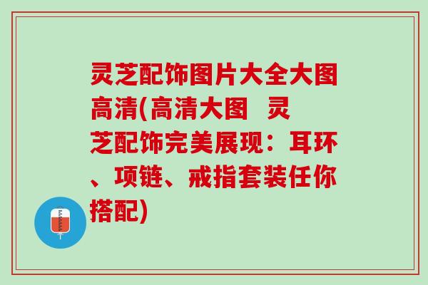 灵芝配饰图片大全大图高清(高清大图  灵芝配饰完美展现：耳环、项链、戒指套装任你搭配)