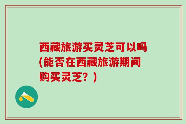 西藏旅游买灵芝可以吗(能否在西藏旅游期间购买灵芝?) 西藏旅游买灵芝可以吗(能否在西藏旅游期间购买灵芝?)