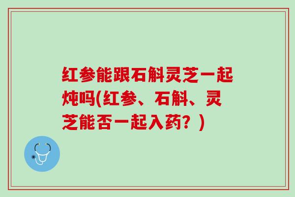 红参能跟石斛灵芝一起炖吗(红参、石斛、灵芝能否一起入药?) 红参能跟石斛灵芝一起炖吗(红参、石斛、灵芝能否一起入药?)