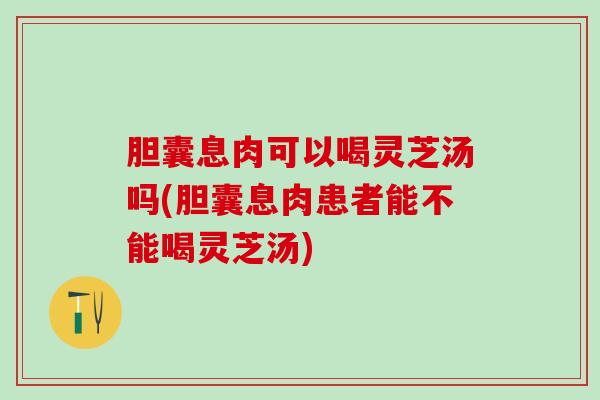 胆囊息肉可以喝灵芝汤吗(胆囊息肉患者能不能喝灵芝汤)
