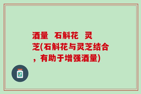 酒量 石斛花 灵芝(石斛花与灵芝结合,有助于增强酒量) 酒量 石斛花 灵芝(石斛花与灵芝结合,有助于增强酒量)
