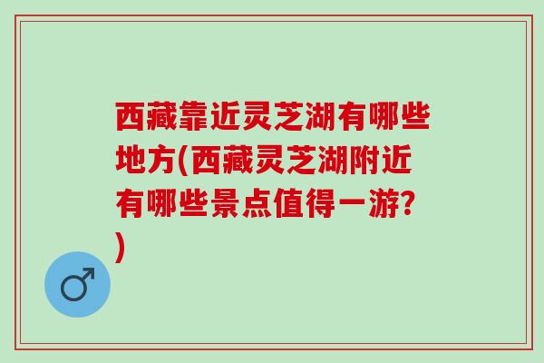 西藏靠近灵芝湖有哪些地方(西藏灵芝湖附近有哪些景点值得一游？)