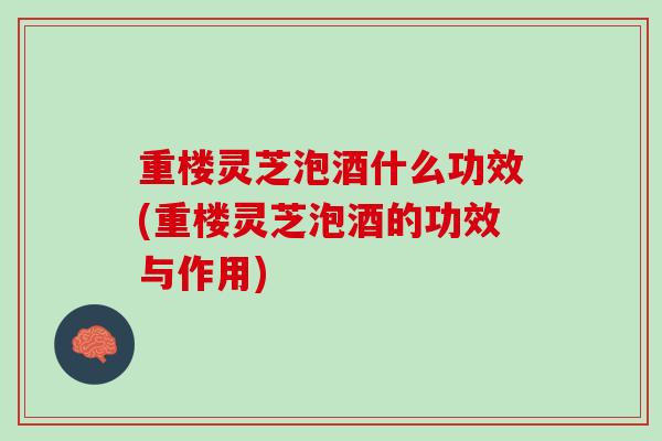 重楼灵芝泡酒什么功效(重楼灵芝泡酒的功效与作用)