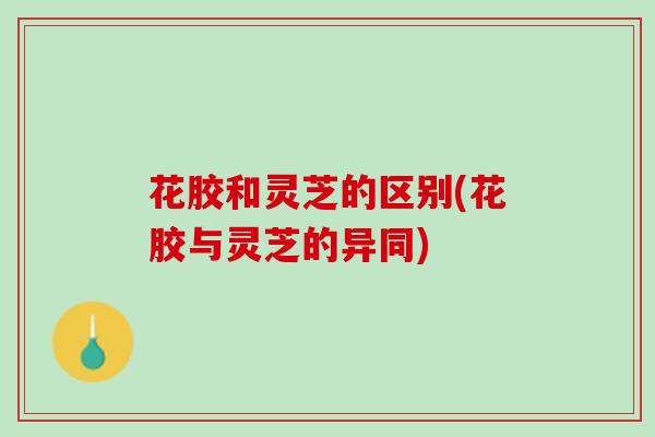 花胶和灵芝的区别(花胶与灵芝的异同) 花胶和灵芝的区别(花胶与灵芝的异同)